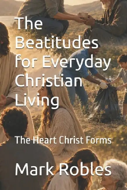 The Beatitudes for Everyday Christian Living: The Heart Christ Forms by Mark Robles