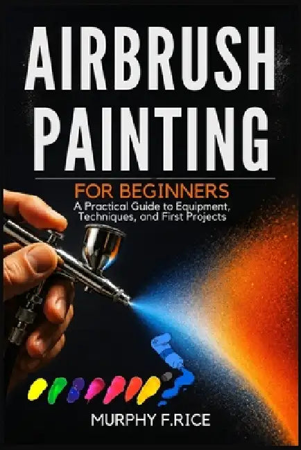 Airbrush Painting For Beginners: A Practical Guide to Equipment, Techniques, and First Projects by Murphy F. Rice