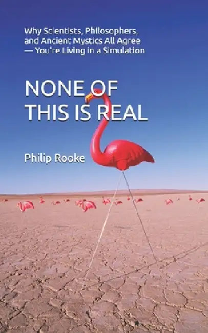 None of This Is Real: Why Scientists, Philosophers, and Ancient Mystics All Agree - You're Living in a Simulation by Philip Rooke