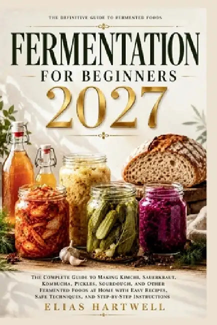 Fermentation for Beginners 2027: The Complete Guide to Making Kimchi, Sauerkraut, Kombucha, Pickles, Sourdough, and Other Fermented Foods at Home with by Elias Hartwell