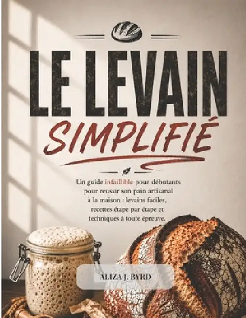 Le Levain Simplifié: Un guide infaillible pour débutants pour réussir son pain artisanal à la maison: levains faciles, recettes étape par étape et tec by Aliza J. Byrd