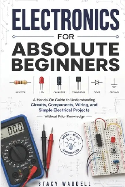 Electronics for Absolute Beginners: A Hands-On Guide to Understanding Circuits, Components, Wiring, and Simple Electrical Projects Without Prior Knowl by Stacy Waddell