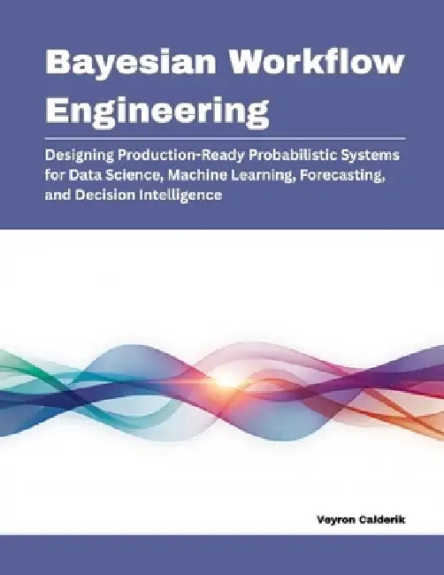 Bayesian Workflow Engineering: Designing Production-Ready Probabilistic Systems for Data Science, Machine Learning, Forecasting, and Decision Intellig by Veyron Calderik
