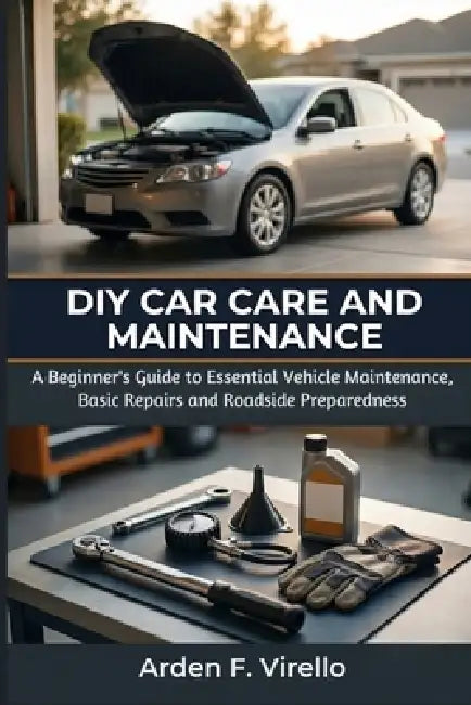 DIY Car Care and Maintenance: A Beginner's Guide to Essential Vehicle Maintenance, Basic Repairs, and Roadside Preparedness by Arden F. Virello