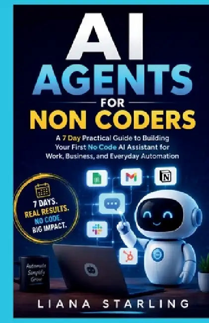 AI Agents for Non Coders: A 7 Day Practical Guide to Building Your First No Code AI Assistant for Work, Business, and Everyday Automation by Liana Starling