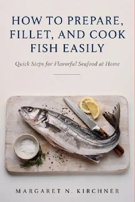 How to Prepare, Fillet, and Cook Fish: Easily Quick Steps for Flavorful Seafood at Home by Margaret N. Kirchner