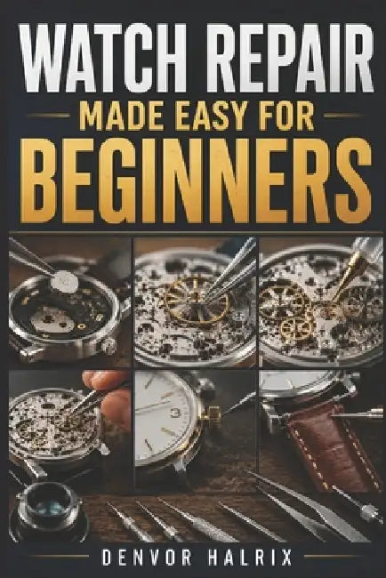 Watch Repair Made Easy for Beginners: An Easy Step-by-Step Guide to Understanding Watch Components, Identifying Watch Movements, Troubleshooting Commo by Denvor Halrix