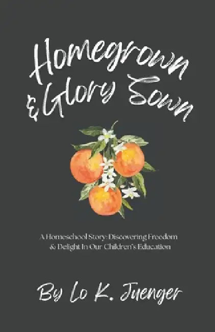 Homegrown & Glory Sown: A Homeschool Story: Discovering Freedom & Delight In Our Children's Education by Lo K. Juenger