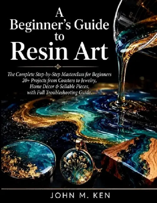 A Beginner's Guide to Resin Art: The Complete Step-by-Step Masterclass for Beginners 20+ Projects from Coasters to Jewelry, Home Décor & Sellable Piec by John M. Ken
