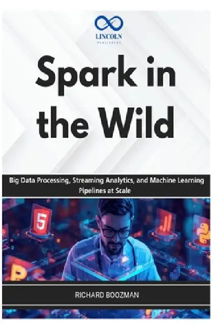 Spark in the Wild: Big Data Processing, Streaming Analytics, and Machine Learning Pipelines at Scale by Richard Boozman