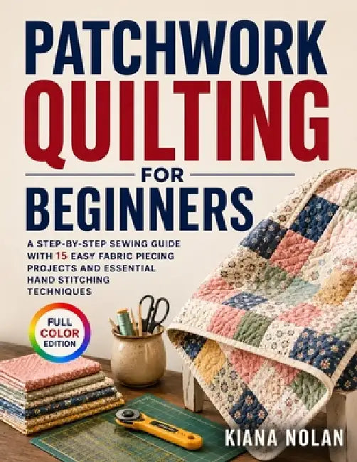 Patchwork Quilting for Beginners: A Step-by-Step Sewing Guide with 15 Easy Fabric Piecing Projects and Essential Hand Stitching Techniques by Kiana Nolan