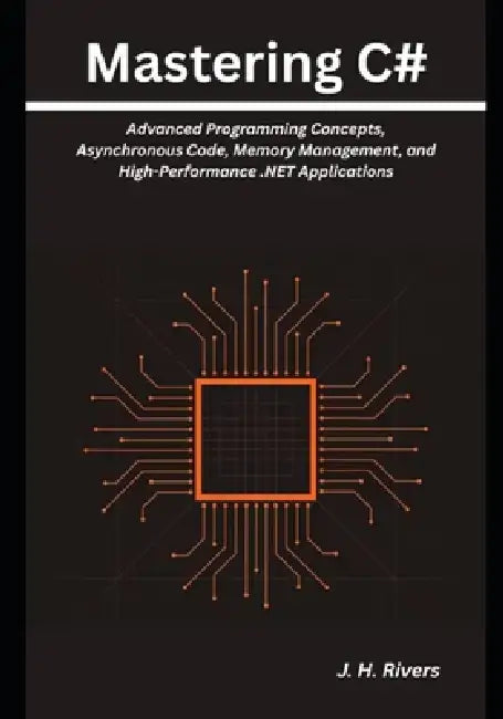 Mastering C#: Advanced Programming Concepts, Asynchronous Code, Memory Management, and High-Performance .NET Applications by J. H. Rivers