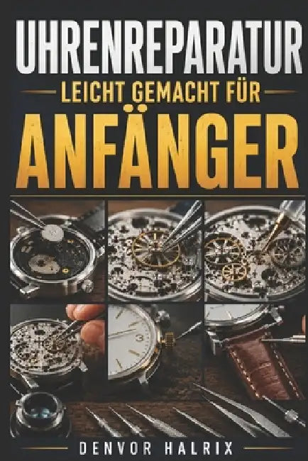 Uhrenreparatur Leicht Gemacht Für Anfänger: Schritt-für-Schritt-Anleitung zu Uhrenkomponenten, Uhrwerken, häufigen Fehlern und einfachen Reparaturen by Denvor Halrix