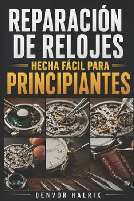 Reparación de Relojes Hecha Fácil Para Principiantes: Guía paso a paso para comprender componentes, identificar mecanismos, solucionar averías y reali by Denvor Halrix