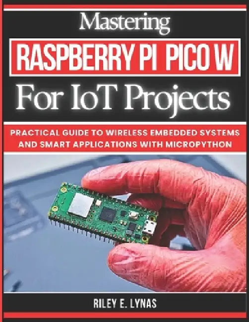Mastering Raspberry Pi Pico W for IoT Projects: Practical Guide to Wireless Embedded Systems and Smart Applications with MicroPython by Riley E. Lynas