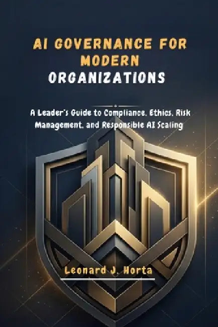 AI Governance for Modern Organizations: A Leader's Guide to Compliance, Ethics, Risk Management, and Responsible AI Scaling by Leonard J. Horta