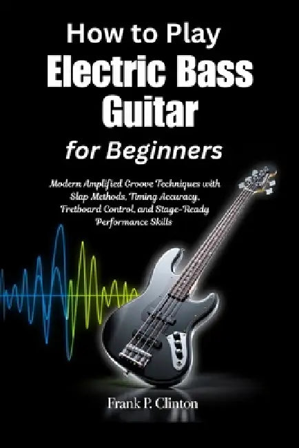 How to Play Electric Bass Guitar for Beginners: Modern Amplified Groove Techniques with Slap Methods, Timing Accuracy, Fretboard Control, and Stage-Re by Frank P. Clinton