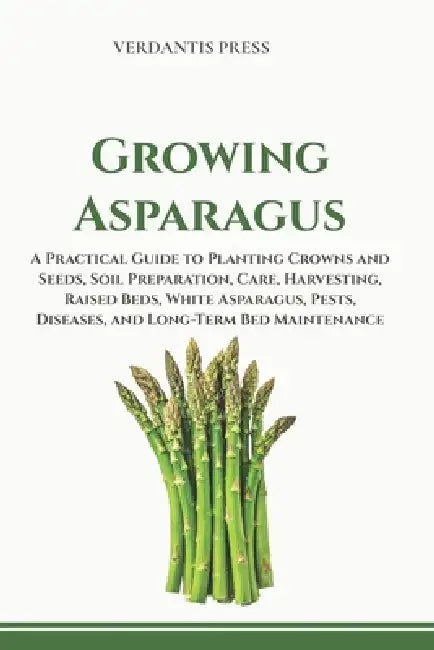 Growing Asparagus: A Practical Guide to Planting Crowns and Seeds, Soil Preparation, Care, Harvesting, Raised Beds, White Asparagus, Pests, Diseases, by Verdantis Press