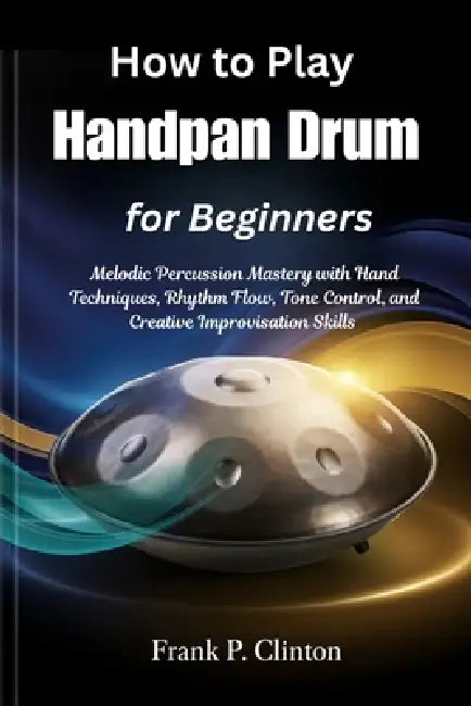 How to Play Handpan Drum for Beginners: Melodic Percussion Mastery with Hand Techniques, Rhythm Flow, Tone Control, and Creative Improvisation Skills by Frank P. Clinton