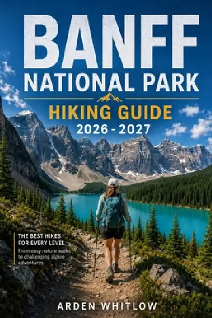 Banff National Park Hiking Guide 2026 - 2027: Scenic Day Hikes, Alpine Lakes, Mountain Summits, Backcountry Treks, and Iconic Rocky Mountain Trails by Arden Whitlow