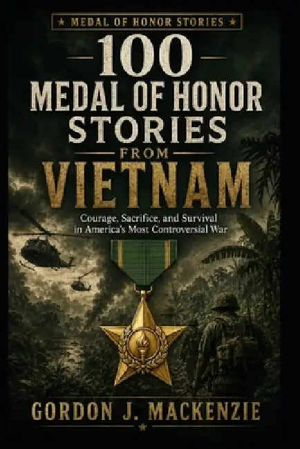 100 Medal of Honor Stories from Vietnam: Courage, Sacrifice, and Survival in America's Most Controversial War by Gordon J. MacKenzie