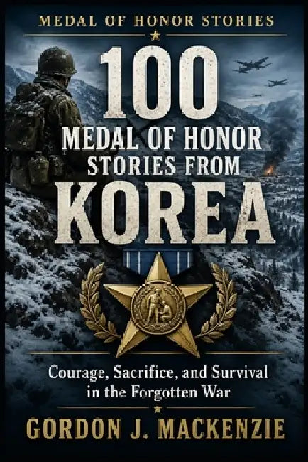 100 Medal of Honor Stories from Korea: Courage, Sacrifice, and Survival in the Forgotten War by Gordon J. MacKenzie