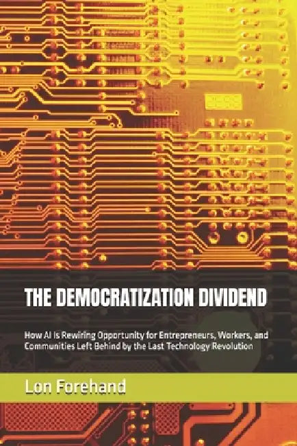 The Democratization Dividend: How AI Is Rewiring Opportunity for Entrepreneurs, Workers, and Communities Left Behind by the Last Technology Revolution by Lon Forehand