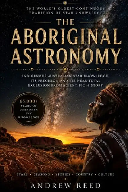 The Aboriginal Astronomy: Indigenous Australian Star Knowledge, Its Precision and Its Near-Total Exclusion From Scientific History by Andrew Reed