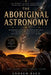 The Aboriginal Astronomy: Indigenous Australian Star Knowledge, Its Precision and Its Near-Total Exclusion From Scientific History by Andrew Reed