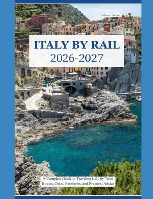 Italy by Rail 2026-2027: A Complete Guide to Traveling Italy by Train Routes, Cities, Itineraries, and Practical Advice by William J. Murphy