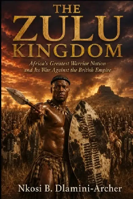 The Zulu Kingdom: Africa's Greatest Warrior Nation and Its War Against the British Empire by Nkosi B. Dlamini-Archer