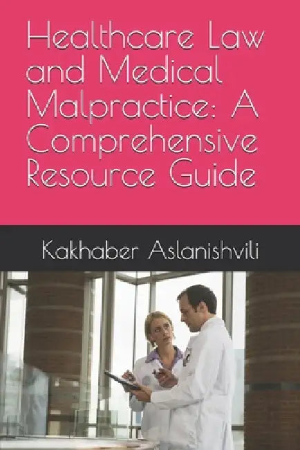Healthcare Law and Medical Malpractice: A Comprehensive Resource Guide by Kakhaber Aslanishvili