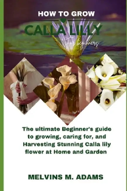 How to grow Calla lily flower for beginners: The Ultimate Beginner's Guide to Growing, Caring for, and Harvesting Calla lily flower at Home and garden by Melvins M. Adams