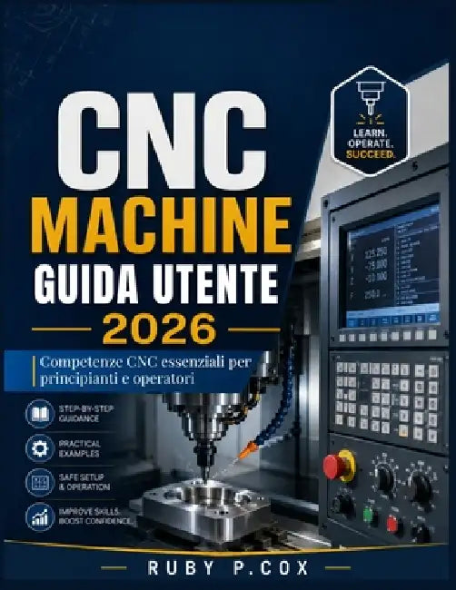 Guida Utente Delle Macchine CNC 2026: Competenze CNC essenziali per principianti e operatori by Ruby P. Cox