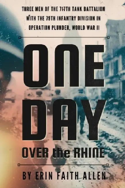 One Day Over the Rhine: Three Men of the 717th Tank Battalion with the 79th Infantry Division in Operation Plunder, WWII by Erin Faith Allen