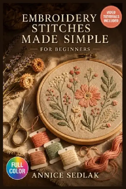 Embroidery Stitches Made Simple for Beginners: A Visual Beginner's Guide to Mastering Foundational Stitches, Understanding Thread and Fabric Selection by Annice Sedlak