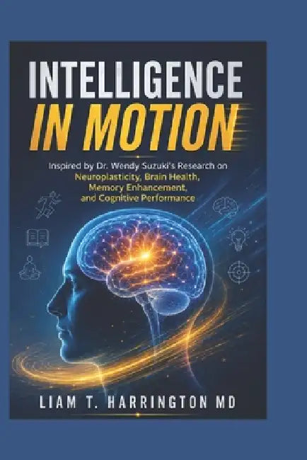 Intelligence in Motion: Inspired by Dr. Wendy Suzuki's Research on Neuroplasticity, Brain Health, Memory Enhancement, and Cognitive Performance by Liam T. Harrington