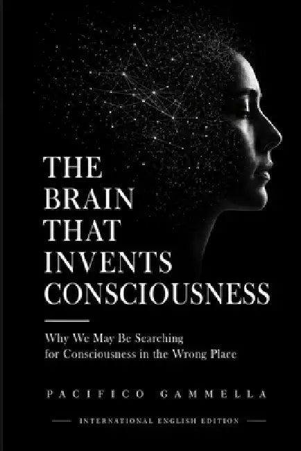 The Brain That Invents Consciousness: Why We May Be Searching for Consciousness in the Wrong Place by Pacifico Gammella