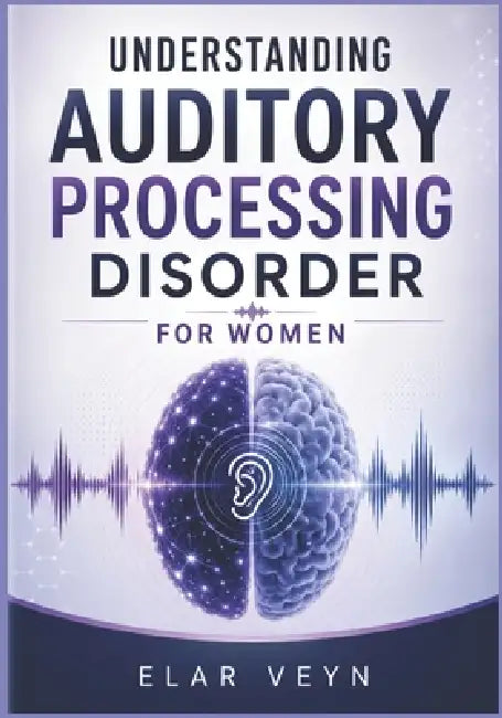 Understanding Auditory Processing Disorder for Women: A Practical Guide to Recognizing APD Symptoms and Managing Daily Life by Elar Veyn