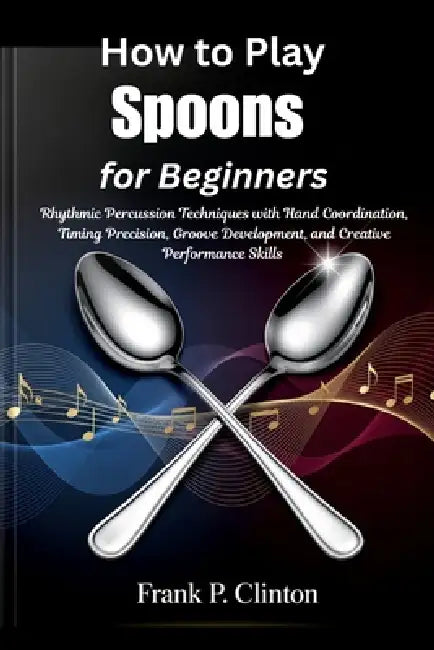 How to Play Spoons for Beginners: Rhythmic Percussion Techniques with Hand Coordination, Timing Precision, Groove Development, and Creative Performanc by Frank P. Clinton