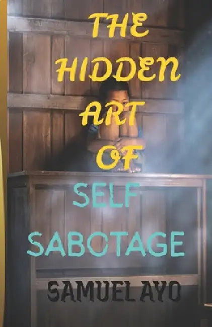 The Hidden Art of Self-Sabotage: How Fear, Trauma, and Self-Doubt Quietly Destroy Your Potential by Samuel Ayo