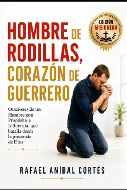 Hombre de Rodillas, Corazón de Guerrero: Oraciones de un Hombre con Propósito e Influencia que batalla desde la presencia de Dios (Edición Misionera) by Rafael Aníbal Cortés
