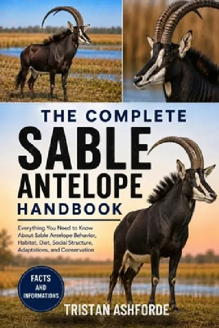 The Complete Sable Antelope Handbook: Everything You Need to Know About Sable Antelope Behavior, Habitat, Diet, Social Structure, Adaptations, and Con by Tristan Ashforde