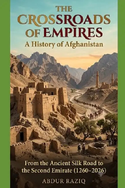 The Crossroads of Empires: A History of Afghanistan: Subtitle: From the Ancient Silk Road to the Second Emirate (1260-2026) by Abdur Raziq