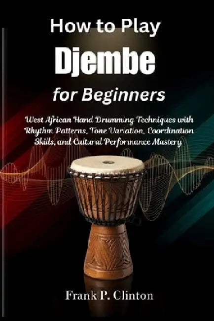 How to Play Djembe for Beginners: West African Hand Drumming Techniques with Rhythm Patterns, Tone Variation, Coordination Skills, and Cultural Perfor by Frank P. Clinton