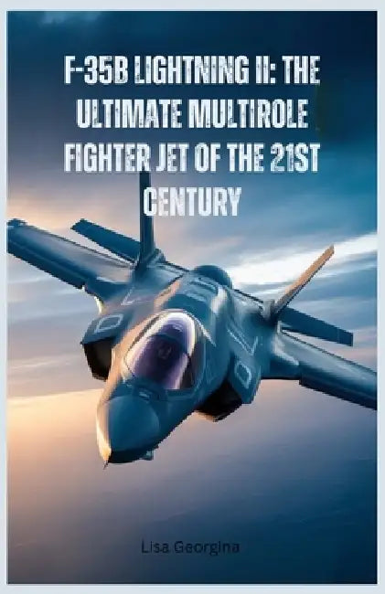 F-35B Lightning II: The Ultimate Multirole Fighter Jet of the 21st Century: A Detailed Look at Its Stealth, Speed, Maneuverability, and Combat Superio by Lisa Georgina