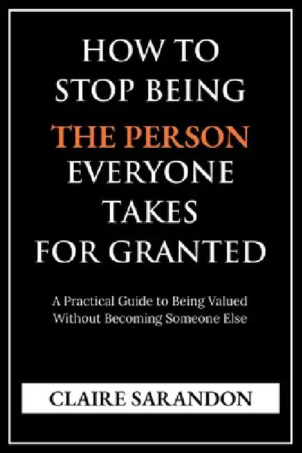 How to Stop Being the Person Everyone Takes for Granted: A Practical Guide to Being Valued Without Becoming Someone Else by Claire Sarandon