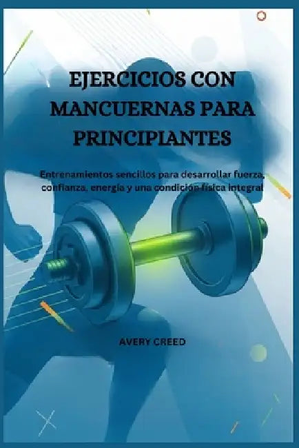 Ejercicios Con Mancuernas Para Principiantes: Entrenamientos sencillos para desarrollar fuerza, confianza, energía y una condición física integral. by Avery Creed