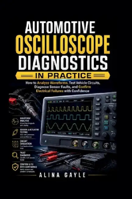 Automotive Oscilloscope Diagnostics in Practice: How to Analyze Waveforms, Test Vehicle Circuits, Diagnose Sensor Faults, and Confirm Electrical Failu by Alina Gayle