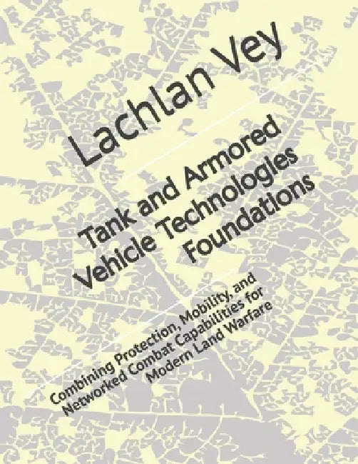 Tank and Armored Vehicle Technologies Foundations: Combining Protection, Mobility, and Networked Combat Capabilities for Modern Land Warfare by Lachlan Vey